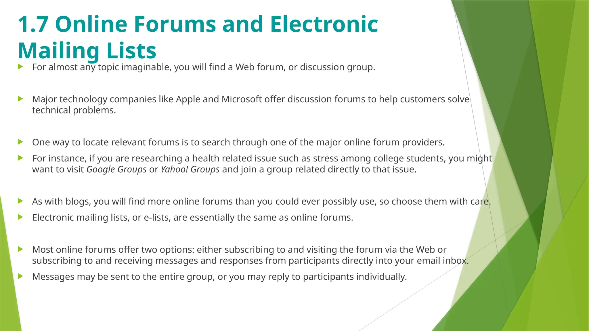 1.7 Online Forums and Electronic
Mailing Lists
 For almost any topic imaginable, you will find a Web forum, or discussion group.
 Major technology companies like Apple and Microsoft offer discussion forums to help customers solve
technical problems.
 One way to locate relevant forums is to search through one of the major online forum providers.
 For instance, if you are researching a health related issue such as stress among college students, you might
want to visit Google Groups or Yahoo! Groups and join a group related directly to that issue.
 As with blogs, you will find more online forums than you could ever possibly use, so choose them with care.
 Electronic mailing lists, or e-lists, are essentially the same as online forums.
 Most online forums offer two options: either subscribing to and visiting the forum via the Web or
subscribing to and receiving messages and responses from participants directly into your email inbox.
 Messages may be sent to the entire group, or you may reply to participants individually.
 