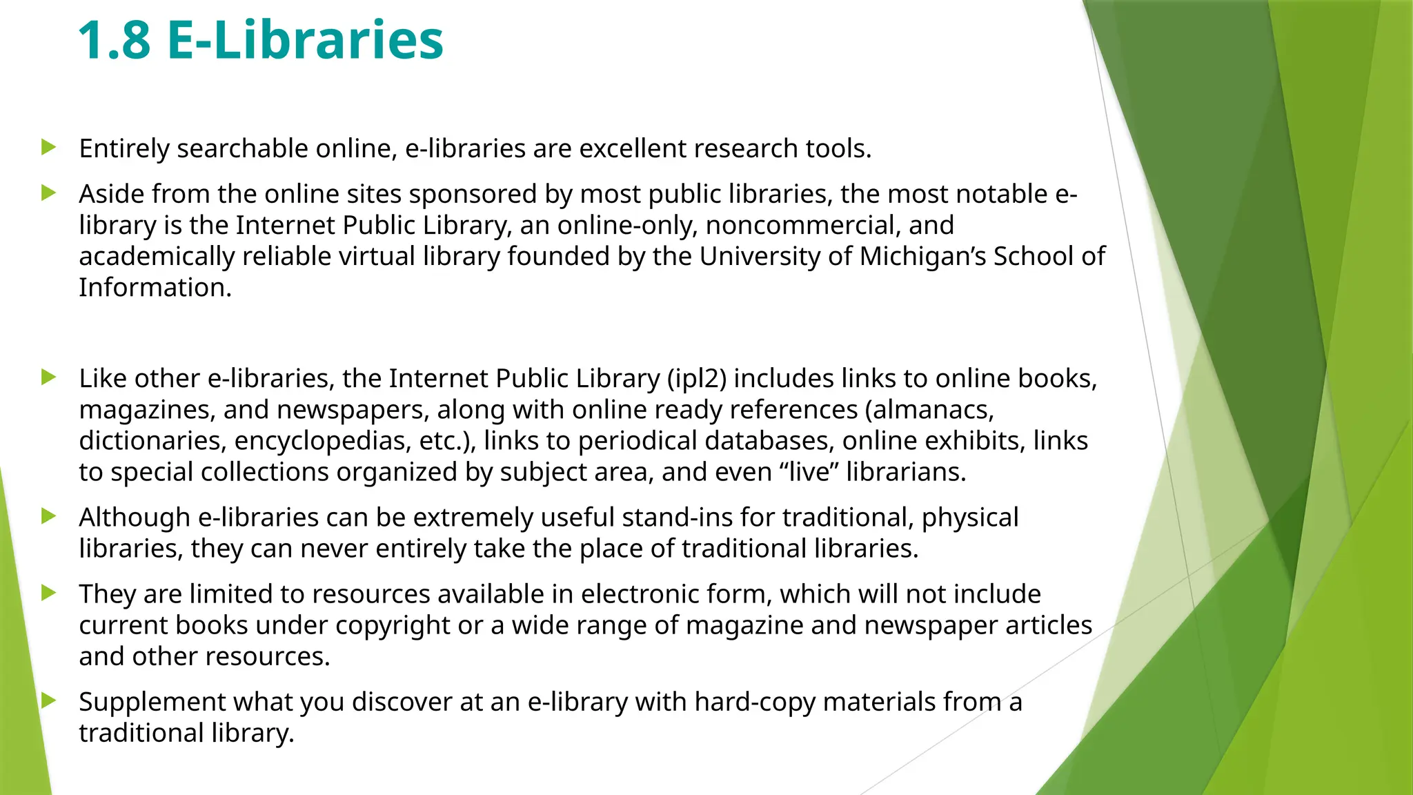 1.8 E-Libraries
 Entirely searchable online, e-libraries are excellent research tools.
 Aside from the online sites sponsored by most public libraries, the most notable e-
library is the Internet Public Library, an online-only, noncommercial, and
academically reliable virtual library founded by the University of Michigan’s School of
Information.
 Like other e-libraries, the Internet Public Library (ipl2) includes links to online books,
magazines, and newspapers, along with online ready references (almanacs,
dictionaries, encyclopedias, etc.), links to periodical databases, online exhibits, links
to special collections organized by subject area, and even “live” librarians.
 Although e-libraries can be extremely useful stand-ins for traditional, physical
libraries, they can never entirely take the place of traditional libraries.
 They are limited to resources available in electronic form, which will not include
current books under copyright or a wide range of magazine and newspaper articles
and other resources.
 Supplement what you discover at an e-library with hard-copy materials from a
traditional library.
 