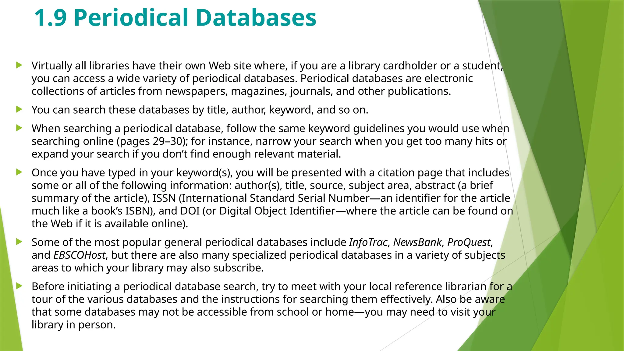 1.9 Periodical Databases
 Virtually all libraries have their own Web site where, if you are a library cardholder or a student,
you can access a wide variety of periodical databases. Periodical databases are electronic
collections of articles from newspapers, magazines, journals, and other publications.
 You can search these databases by title, author, keyword, and so on.
 When searching a periodical database, follow the same keyword guidelines you would use when
searching online (pages 29–30); for instance, narrow your search when you get too many hits or
expand your search if you don’t find enough relevant material.
 Once you have typed in your keyword(s), you will be presented with a citation page that includes
some or all of the following information: author(s), title, source, subject area, abstract (a brief
summary of the article), ISSN (International Standard Serial Number—an identifier for the article
much like a book’s ISBN), and DOI (or Digital Object Identifier—where the article can be found on
the Web if it is available online).
 Some of the most popular general periodical databases include InfoTrac, NewsBank, ProQuest,
and EBSCOHost, but there are also many specialized periodical databases in a variety of subjects
areas to which your library may also subscribe.
 Before initiating a periodical database search, try to meet with your local reference librarian for a
tour of the various databases and the instructions for searching them effectively. Also be aware
that some databases may not be accessible from school or home—you may need to visit your
library in person.
 