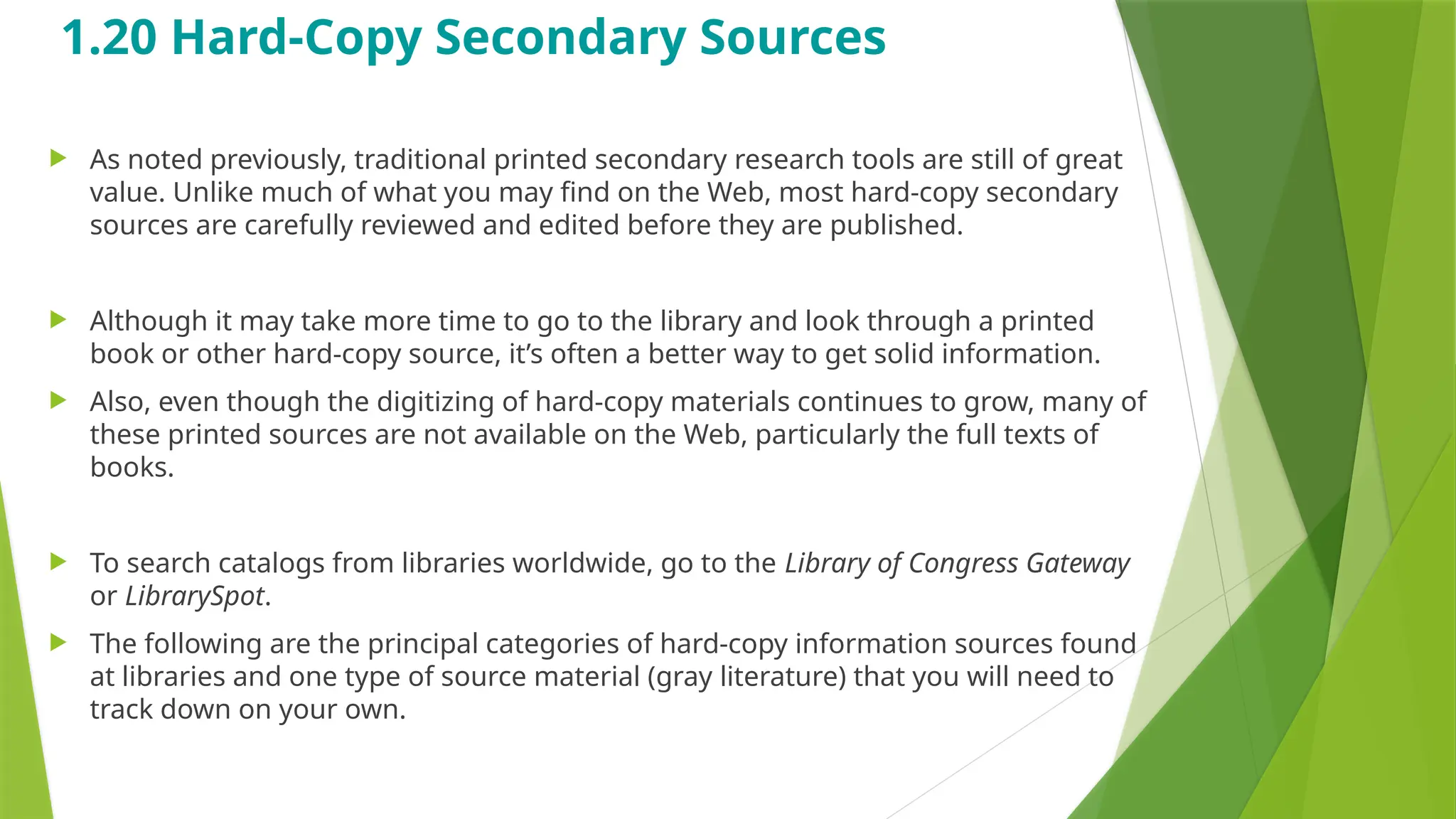 1.20 Hard-Copy Secondary Sources
 As noted previously, traditional printed secondary research tools are still of great
value. Unlike much of what you may find on the Web, most hard-copy secondary
sources are carefully reviewed and edited before they are published.
 Although it may take more time to go to the library and look through a printed
book or other hard-copy source, it’s often a better way to get solid information.
 Also, even though the digitizing of hard-copy materials continues to grow, many of
these printed sources are not available on the Web, particularly the full texts of
books.
 To search catalogs from libraries worldwide, go to the Library of Congress Gateway
or LibrarySpot.
 The following are the principal categories of hard-copy information sources found
at libraries and one type of source material (gray literature) that you will need to
track down on your own.
 