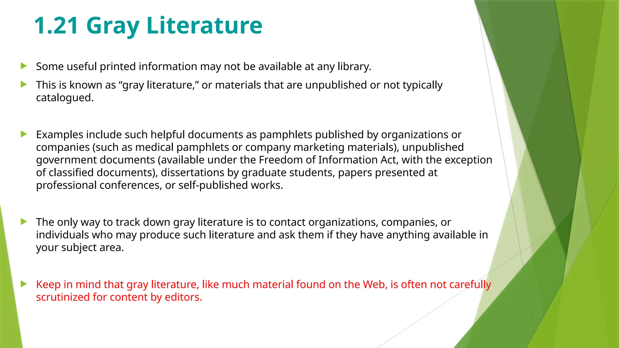 1.21 Gray Literature
 Some useful printed information may not be available at any library.
 This is known as “gray literature,” or materials that are unpublished or not typically
catalogued.
 Examples include such helpful documents as pamphlets published by organizations or
companies (such as medical pamphlets or company marketing materials), unpublished
government documents (available under the Freedom of Information Act, with the exception
of classified documents), dissertations by graduate students, papers presented at
professional conferences, or self-published works.
 The only way to track down gray literature is to contact organizations, companies, or
individuals who may produce such literature and ask them if they have anything available in
your subject area.
 Keep in mind that gray literature, like much material found on the Web, is often not carefully
scrutinized for content by editors.
 