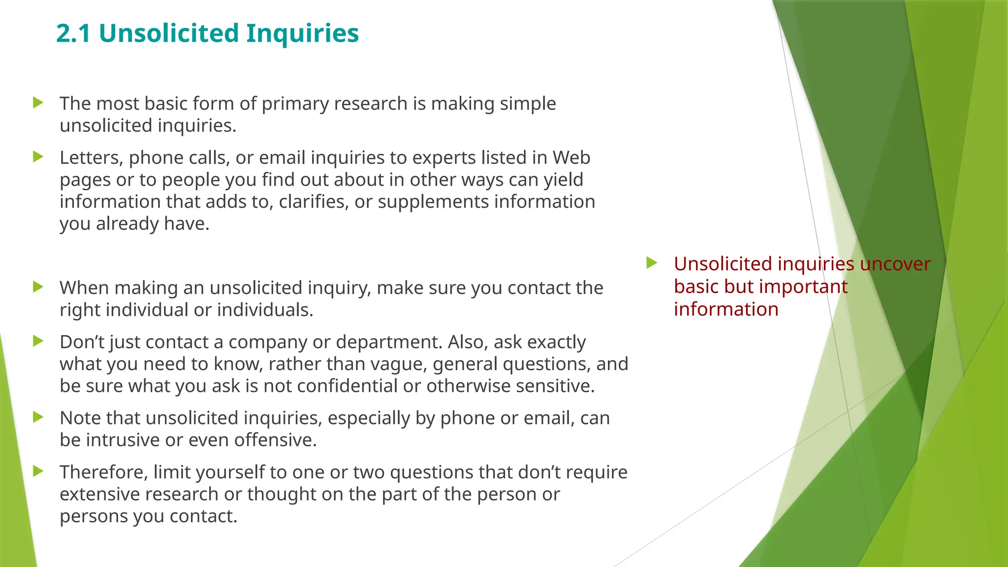 2.1 Unsolicited Inquiries
 The most basic form of primary research is making simple
unsolicited inquiries.
 Letters, phone calls, or email inquiries to experts listed in Web
pages or to people you find out about in other ways can yield
information that adds to, clarifies, or supplements information
you already have.
 When making an unsolicited inquiry, make sure you contact the
right individual or individuals.
 Don’t just contact a company or department. Also, ask exactly
what you need to know, rather than vague, general questions, and
be sure what you ask is not confidential or otherwise sensitive.
 Note that unsolicited inquiries, especially by phone or email, can
be intrusive or even offensive.
 Therefore, limit yourself to one or two questions that don’t require
extensive research or thought on the part of the person or
persons you contact.
 Unsolicited inquiries uncover
basic but important
information
 