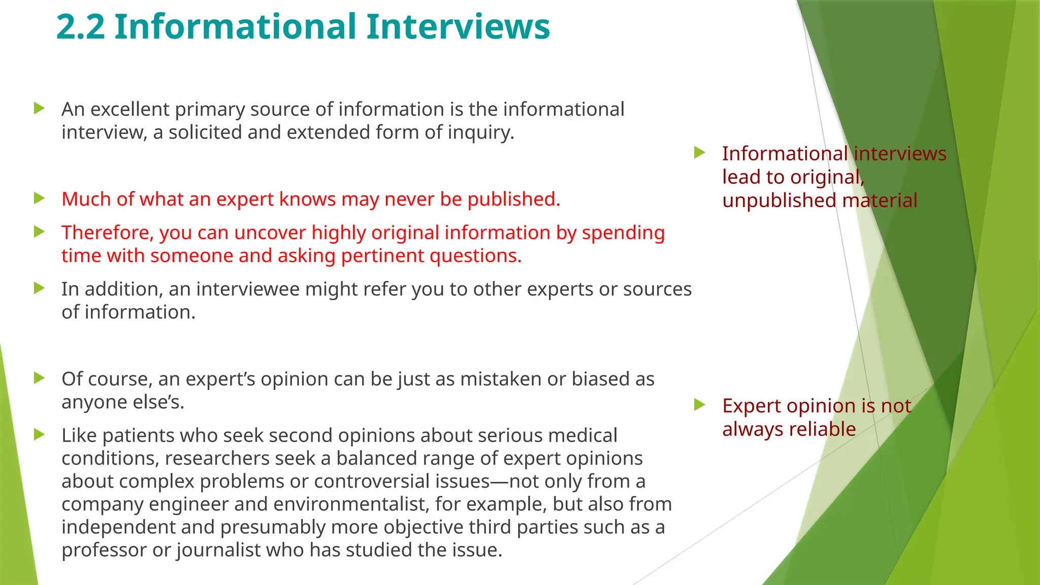 2.2 Informational Interviews
 An excellent primary source of information is the informational
interview, a solicited and extended form of inquiry.
 Much of what an expert knows may never be published.
 Therefore, you can uncover highly original information by spending
time with someone and asking pertinent questions.
 In addition, an interviewee might refer you to other experts or sources
of information.
 Of course, an expert’s opinion can be just as mistaken or biased as
anyone else’s.
 Like patients who seek second opinions about serious medical
conditions, researchers seek a balanced range of expert opinions
about complex problems or controversial issues—not only from a
company engineer and environmentalist, for example, but also from
independent and presumably more objective third parties such as a
professor or journalist who has studied the issue.
 Informational interviews
lead to original,
unpublished material
 Expert opinion is not
always reliable
 