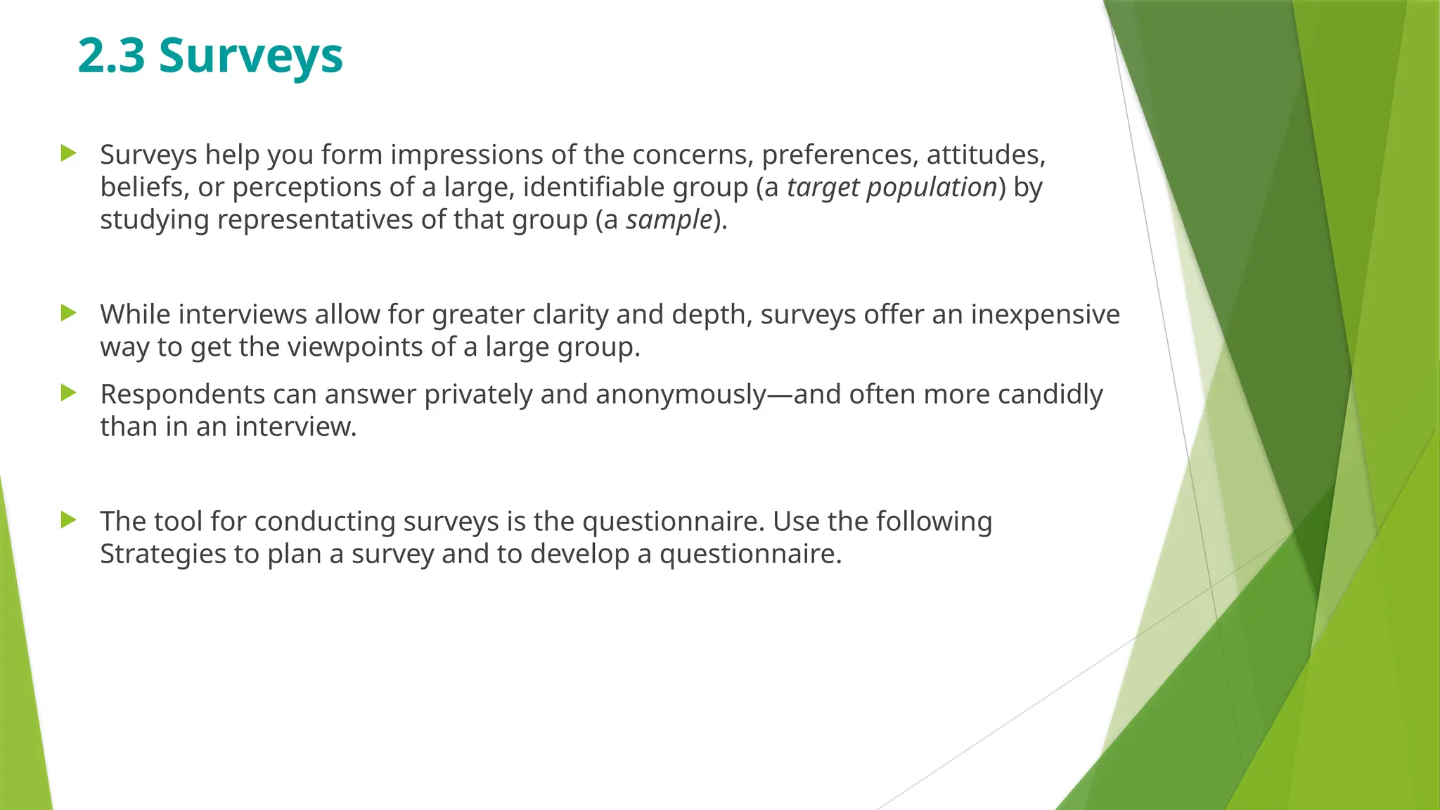 2.3 Surveys
 Surveys help you form impressions of the concerns, preferences, attitudes,
beliefs, or perceptions of a large, identifiable group (a target population) by
studying representatives of that group (a sample).
 While interviews allow for greater clarity and depth, surveys offer an inexpensive
way to get the viewpoints of a large group.
 Respondents can answer privately and anonymously—and often more candidly
than in an interview.
 The tool for conducting surveys is the questionnaire. Use the following
Strategies to plan a survey and to develop a questionnaire.
 