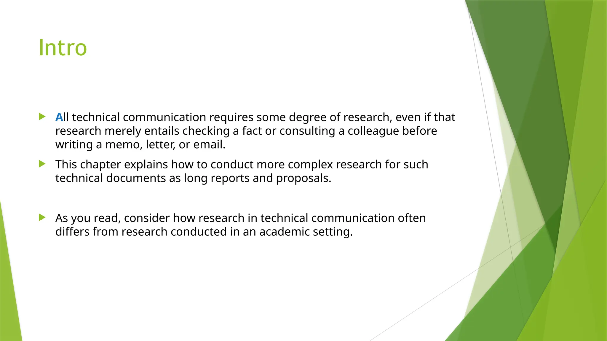 Intro
 All technical communication requires some degree of research, even if that
research merely entails checking a fact or consulting a colleague before
writing a memo, letter, or email.
 This chapter explains how to conduct more complex research for such
technical documents as long reports and proposals.
 As you read, consider how research in technical communication often
differs from research conducted in an academic setting.
 