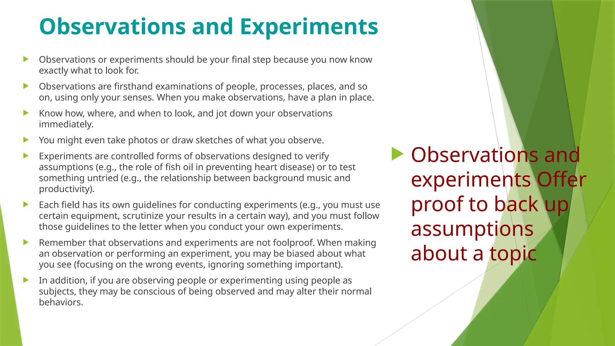 Observations and Experiments
 Observations or experiments should be your final step because you now know
exactly what to look for.
 Observations are firsthand examinations of people, processes, places, and so
on, using only your senses. When you make observations, have a plan in place.
 Know how, where, and when to look, and jot down your observations
immediately.
 You might even take photos or draw sketches of what you observe.
 Experiments are controlled forms of observations designed to verify
assumptions (e.g., the role of fish oil in preventing heart disease) or to test
something untried (e.g., the relationship between background music and
productivity).
 Each field has its own guidelines for conducting experiments (e.g., you must use
certain equipment, scrutinize your results in a certain way), and you must follow
those guidelines to the letter when you conduct your own experiments.
 Remember that observations and experiments are not foolproof. When making
an observation or performing an experiment, you may be biased about what
you see (focusing on the wrong events, ignoring something important).
 In addition, if you are observing people or experimenting using people as
subjects, they may be conscious of being observed and may alter their normal
behaviors.
 Observations and
experiments Offer
proof to back up
assumptions
about a topic
 