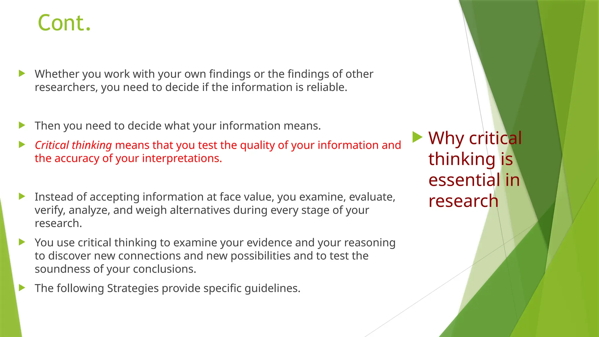 Cont.
 Whether you work with your own findings or the findings of other
researchers, you need to decide if the information is reliable.
 Then you need to decide what your information means.
 Critical thinking means that you test the quality of your information and
the accuracy of your interpretations.
 Instead of accepting information at face value, you examine, evaluate,
verify, analyze, and weigh alternatives during every stage of your
research.
 You use critical thinking to examine your evidence and your reasoning
to discover new connections and new possibilities and to test the
soundness of your conclusions.
 The following Strategies provide specific guidelines.
 Why critical
thinking is
essential in
research
 
