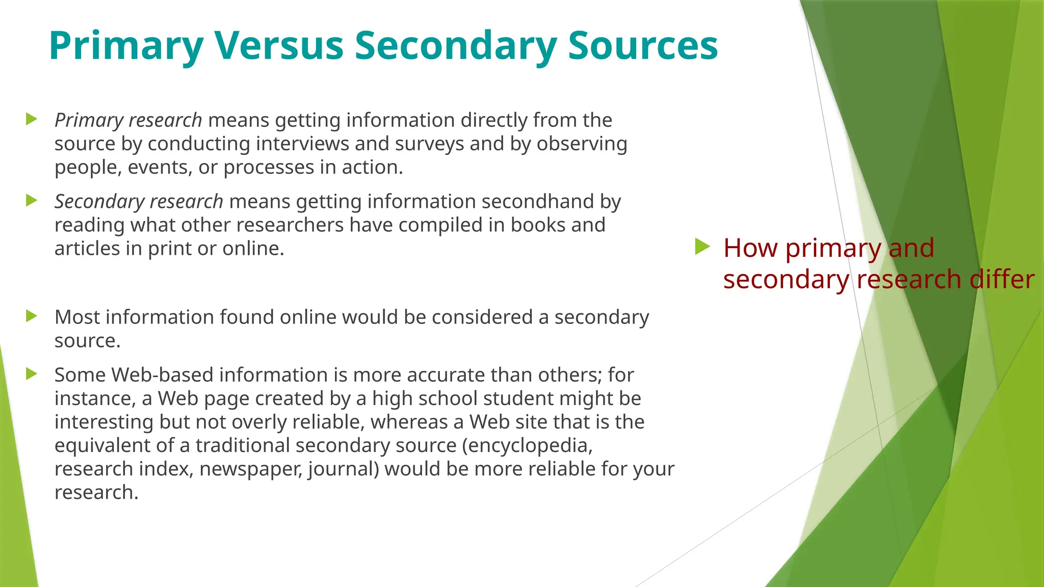 Primary Versus Secondary Sources
 Primary research means getting information directly from the
source by conducting interviews and surveys and by observing
people, events, or processes in action.
 Secondary research means getting information secondhand by
reading what other researchers have compiled in books and
articles in print or online.
 Most information found online would be considered a secondary
source.
 Some Web-based information is more accurate than others; for
instance, a Web page created by a high school student might be
interesting but not overly reliable, whereas a Web site that is the
equivalent of a traditional secondary source (encyclopedia,
research index, newspaper, journal) would be more reliable for your
research.
 How primary and
secondary research differ
 