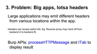 3. Problem: Big apps, lotsa headers
Large applications may emit different headers
from various locations within the app.
Headers can reveal useful info. Eg. Reverse proxy may hand off from
backend A to backend B.
Burp APIs: processHTTPMessage and ITab to
display result
 