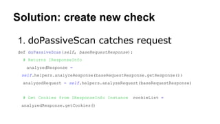 Solution: create new check
1. doPassiveScan catches request
def doPassiveScan(self, baseRequestResponse):
# Returns IResponseInfo
analyzedResponse =
self.helpers.analyzeResponse(baseRequestResponse.getResponse())
analyzedRequest = self.helpers.analyzeRequest(baseRequestResponse)
# Get Cookies from IResponseInfo Instance cookieList =
analyzedResponse.getCookies()
 