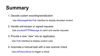 Summary
1. Decode custom encoding/serialization
Use IMessageEditorTab interface to display decoded content
2. Handle anti-tamper or signed requests
Use processHTTPMessage to catch and rewrite requests
3. Provide a new “view” into an application
Use ITab interface to display custom view
4. Automate a manual task with a new scanner check
Use doPassiveScan to trigger a check
 