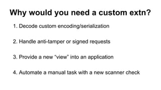 Why would you need a custom extn?
1. Decode custom encoding/serialization
2. Handle anti-tamper or signed requests
3. Provide a new “view” into an application
4. Automate a manual task with a new scanner check
 