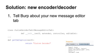 Solution: new encoder/decoder
1. Tell Burp about your new message editor
tab
class CustomDecoderTab(IMessageEditorTab):
def __init__(self, extender, controller, editable):
...
def getTabCaption(self):
return "Custom Decoder"
 