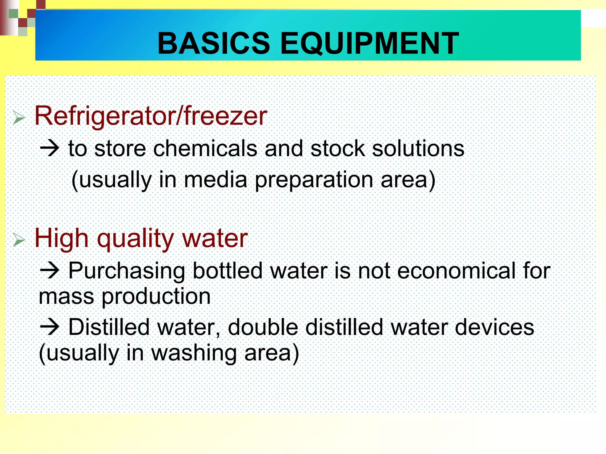 BASICS EQUIPMENT
 Refrigerator/freezer
 to store chemicals and stock solutions
(usually in media preparation area)
 High quality water
 Purchasing bottled water is not economical for
mass production
 Distilled water, double distilled water devices
(usually in washing area)
 