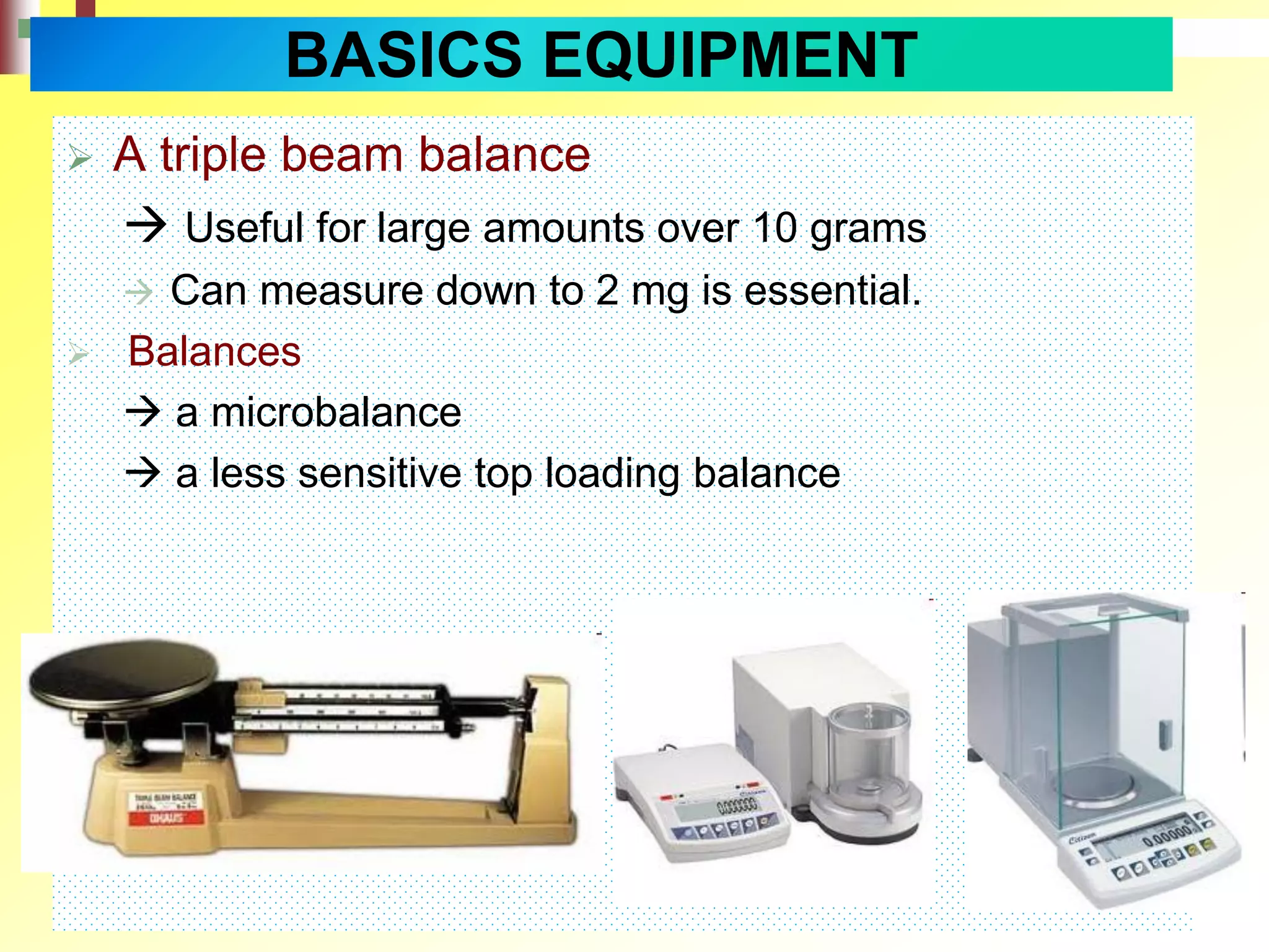  A triple beam balance
 Useful for large amounts over 10 grams
 Can measure down to 2 mg is essential.
 Balances
 a microbalance
 a less sensitive top loading balance
BASICS EQUIPMENT
 