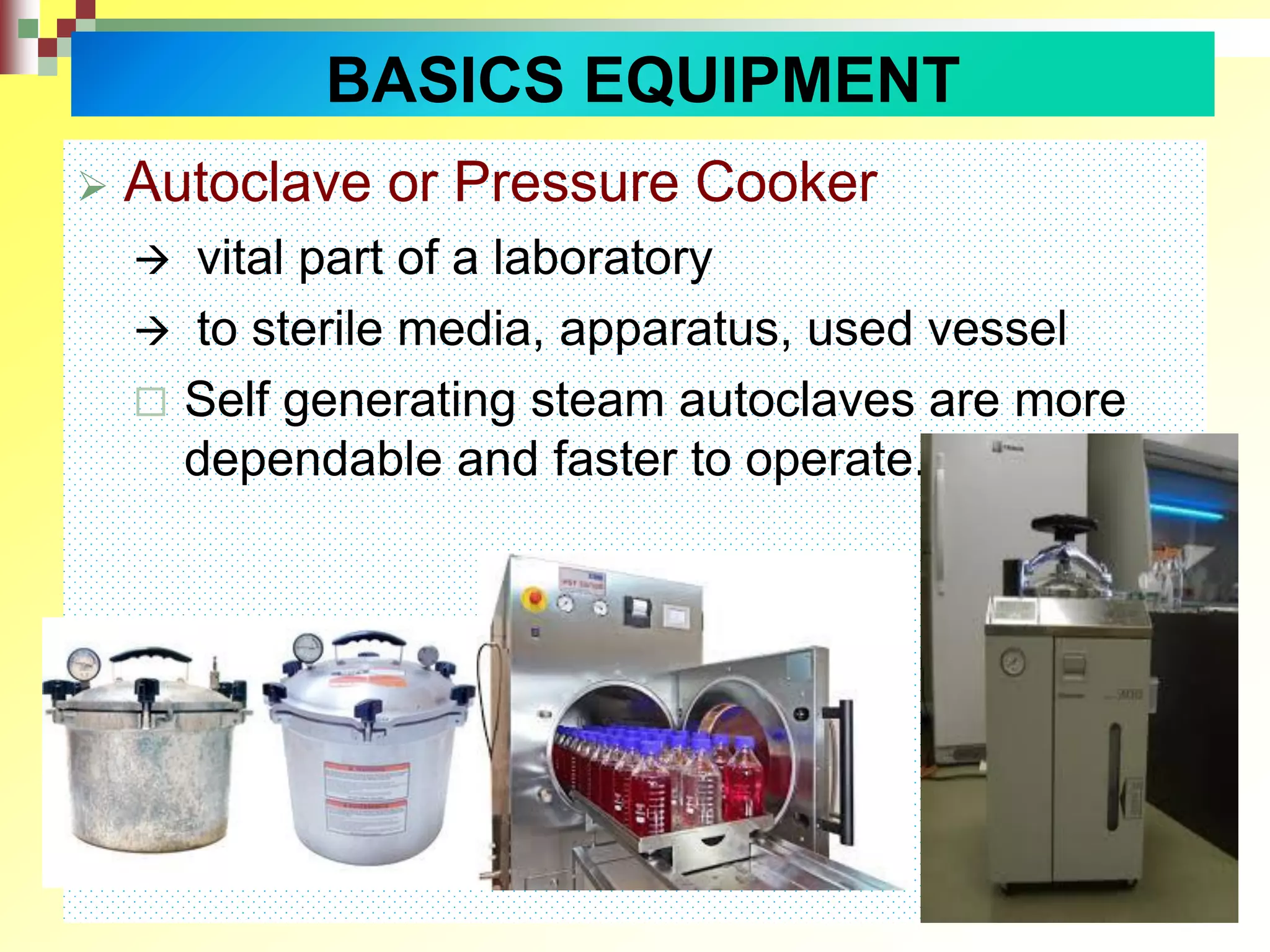  Autoclave or Pressure Cooker
 vital part of a laboratory
 to sterile media, apparatus, used vessel
 Self generating steam autoclaves are more
dependable and faster to operate.
BASICS EQUIPMENT
 