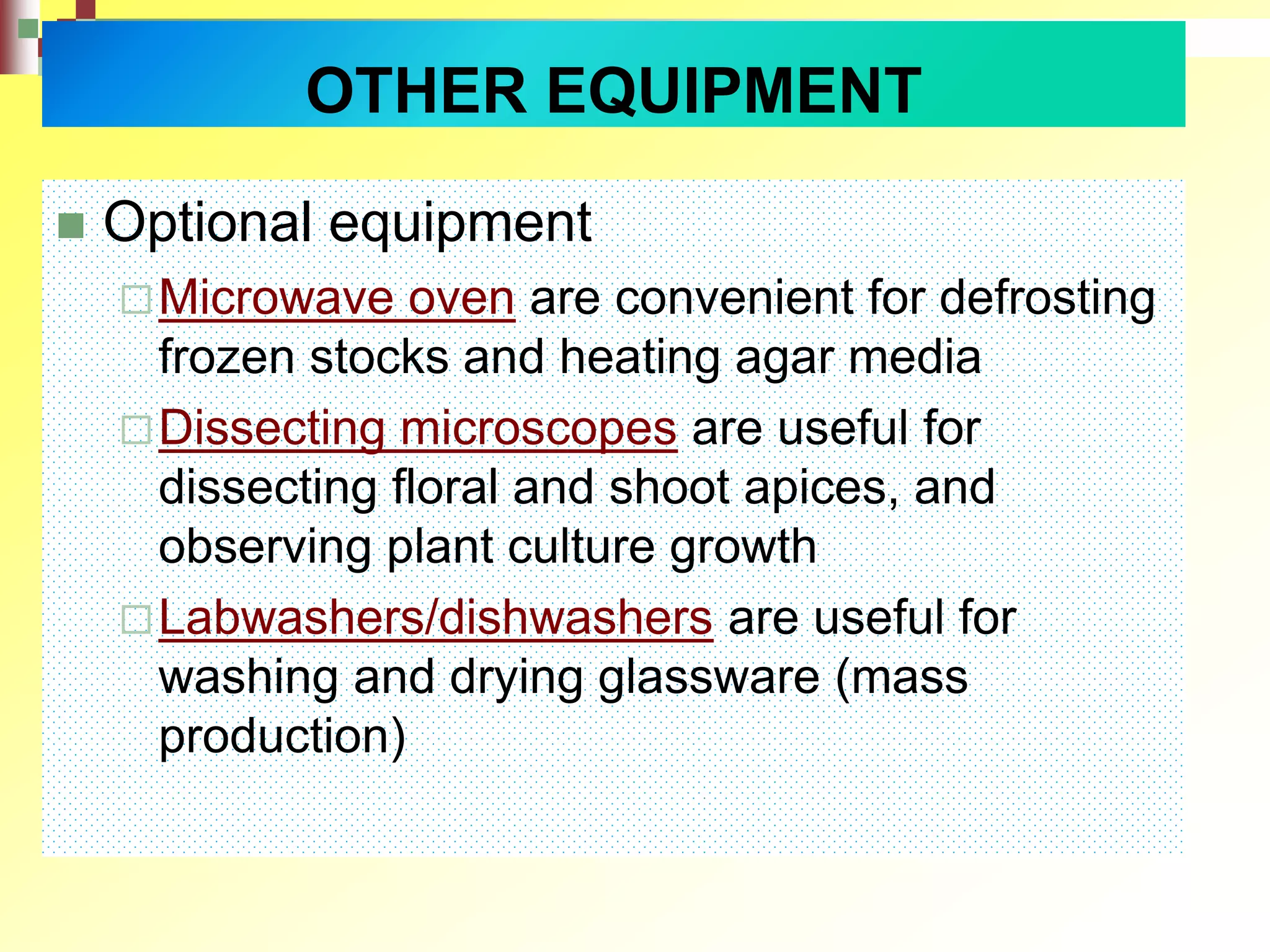  Optional equipment
Microwave oven are convenient for defrosting
frozen stocks and heating agar media
Dissecting microscopes are useful for
dissecting floral and shoot apices, and
observing plant culture growth
Labwashers/dishwashers are useful for
washing and drying glassware (mass
production)
OTHER EQUIPMENT
 