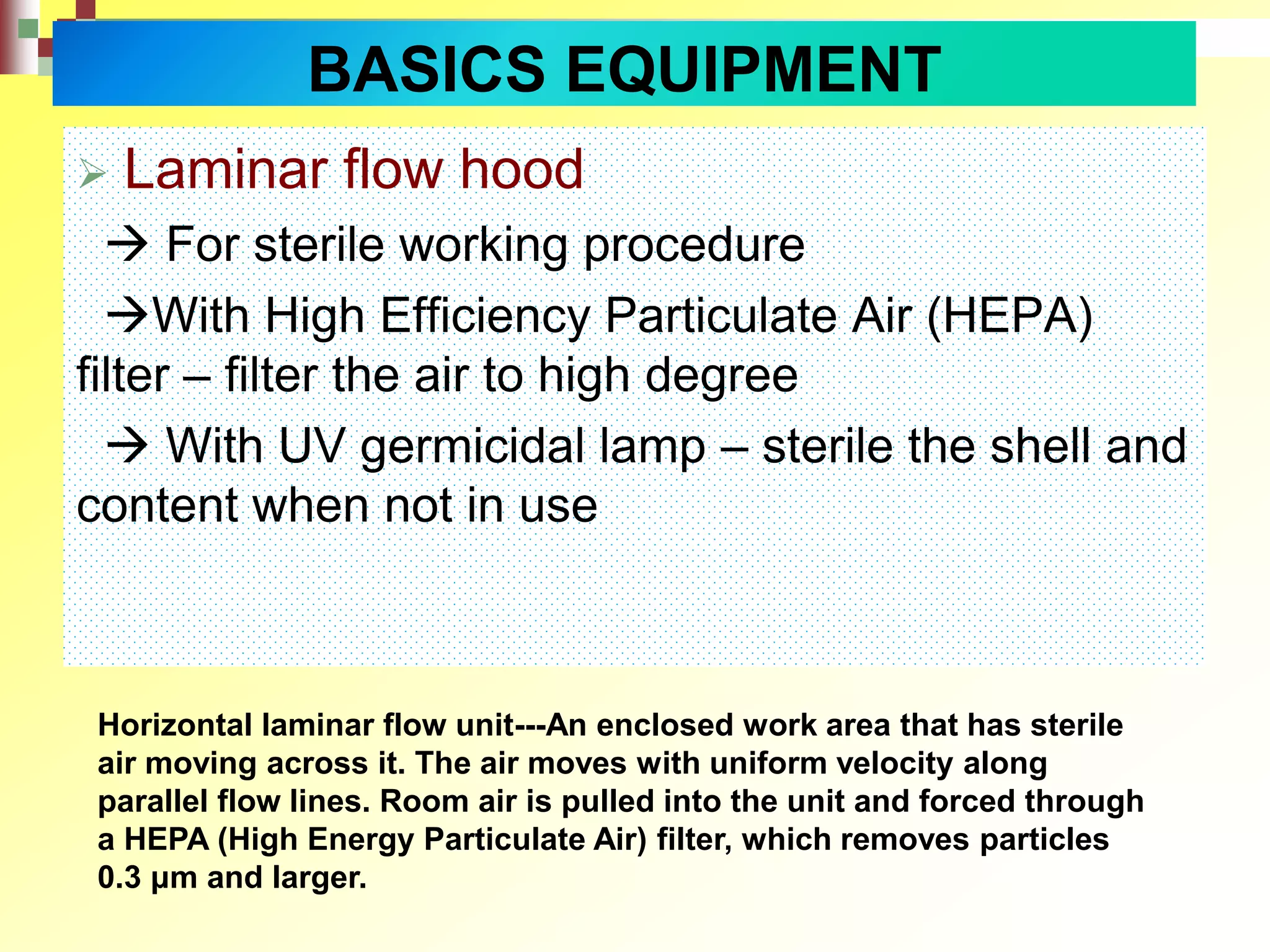  Laminar flow hood
 For sterile working procedure
With High Efficiency Particulate Air (HEPA)
filter – filter the air to high degree
 With UV germicidal lamp – sterile the shell and
content when not in use
Horizontal laminar flow unit---An enclosed work area that has sterile
air moving across it. The air moves with uniform velocity along
parallel flow lines. Room air is pulled into the unit and forced through
a HEPA (High Energy Particulate Air) filter, which removes particles
0.3 μm and larger.
BASICS EQUIPMENT
 