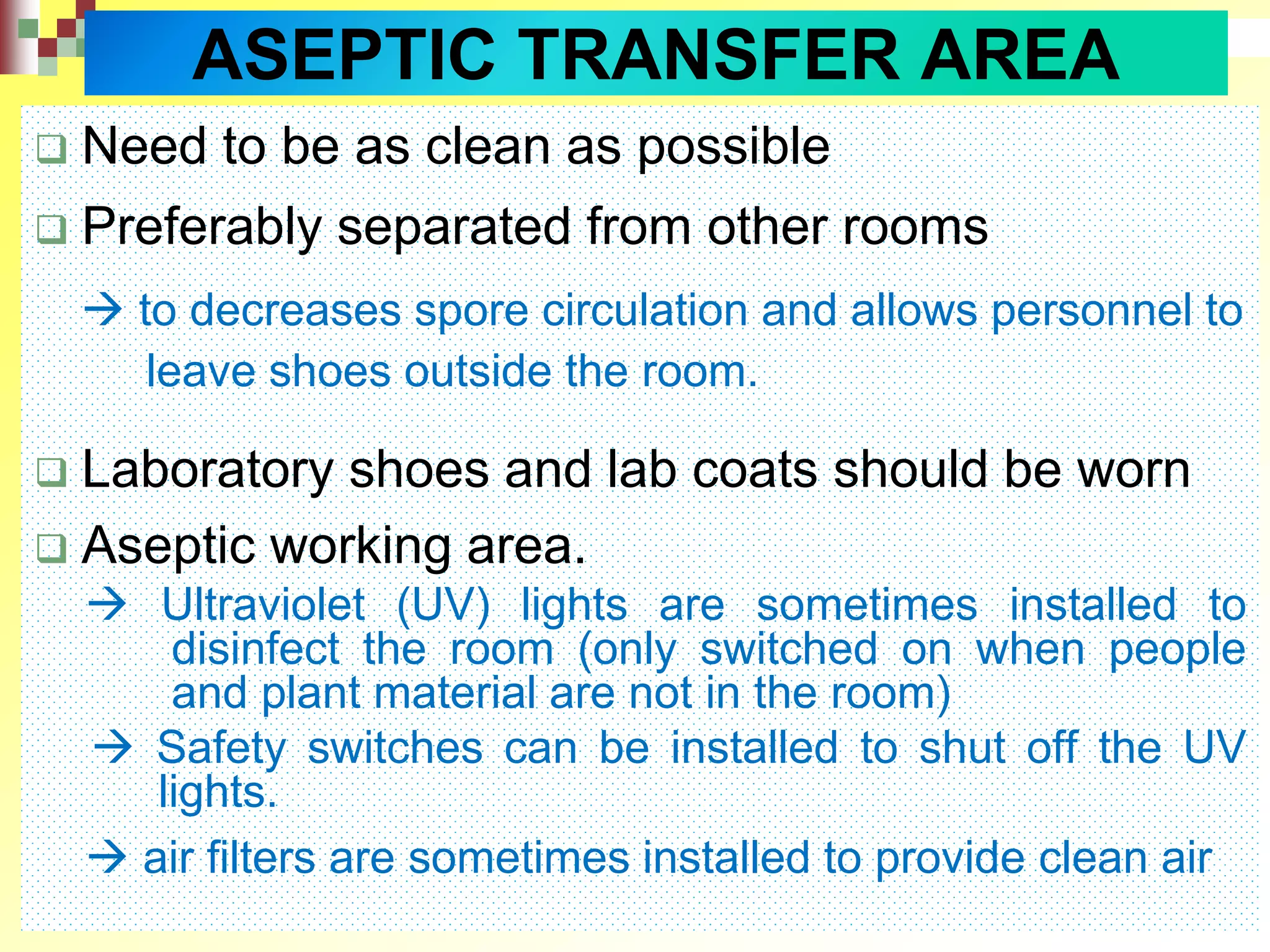  Need to be as clean as possible
 Preferably separated from other rooms
 to decreases spore circulation and allows personnel to
leave shoes outside the room.
 Laboratory shoes and lab coats should be worn
 Aseptic working area.
 Ultraviolet (UV) lights are sometimes installed to
disinfect the room (only switched on when people
and plant material are not in the room)
 Safety switches can be installed to shut off the UV
lights.
 air filters are sometimes installed to provide clean air
ASEPTIC TRANSFER AREA
 