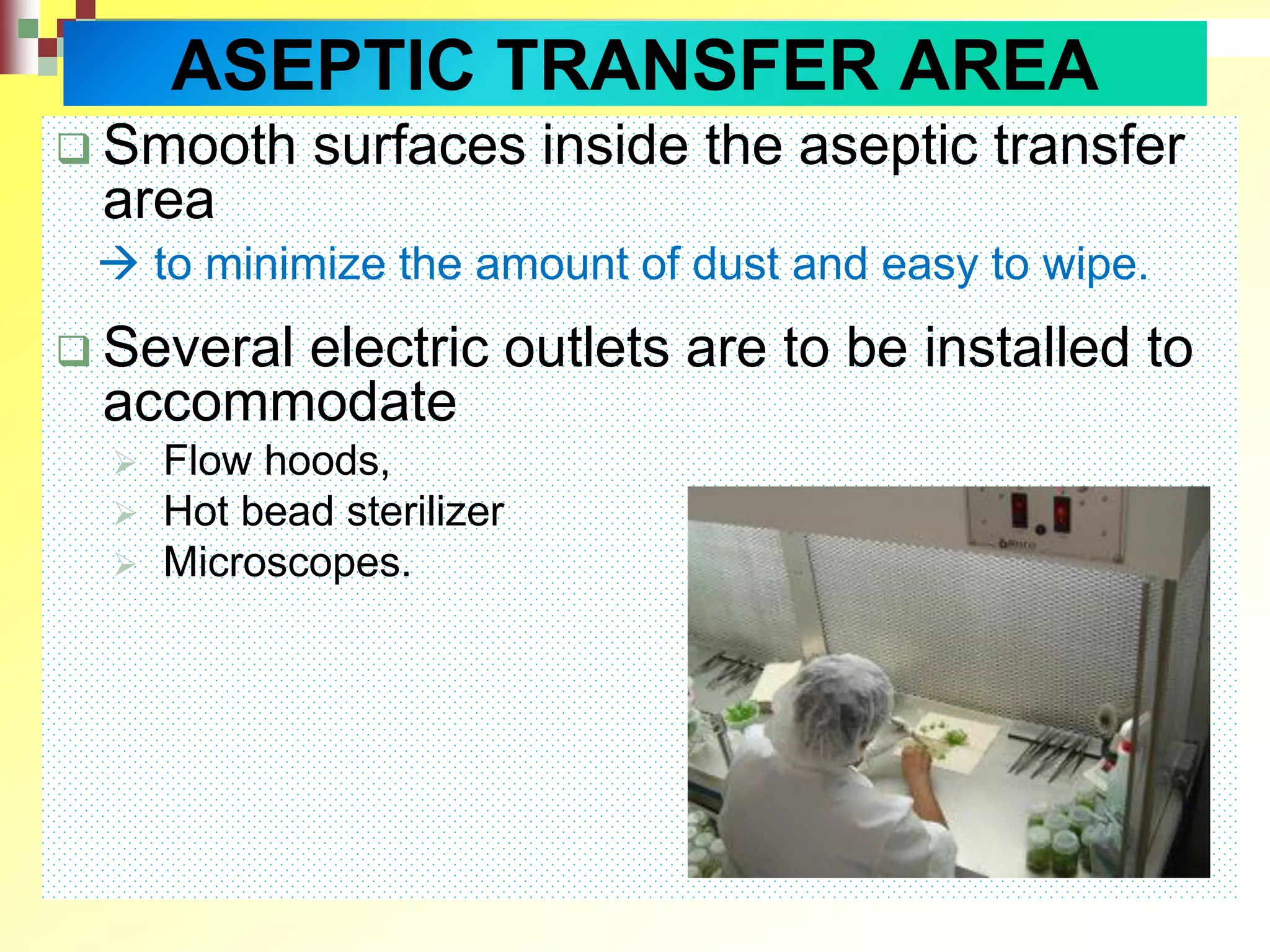  Smooth surfaces inside the aseptic transfer
area
 to minimize the amount of dust and easy to wipe.
 Several electric outlets are to be installed to
accommodate
 Flow hoods,
 Hot bead sterilizer
 Microscopes.
ASEPTIC TRANSFER AREA
 