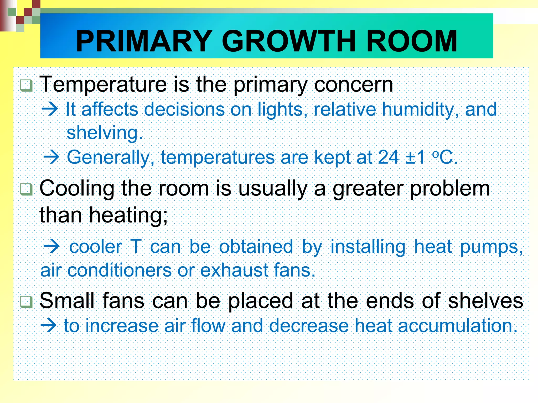  Temperature is the primary concern
 It affects decisions on lights, relative humidity, and
shelving.
 Generally, temperatures are kept at 24 ±1 oC.
 Cooling the room is usually a greater problem
than heating;
 cooler T can be obtained by installing heat pumps,
air conditioners or exhaust fans.
 Small fans can be placed at the ends of shelves
 to increase air flow and decrease heat accumulation.
PRIMARY GROWTH ROOM
 