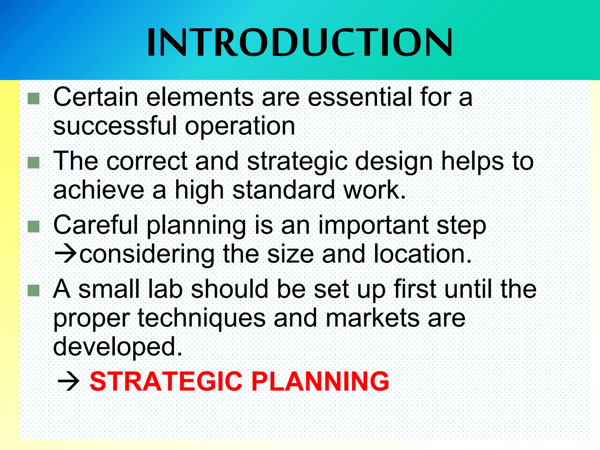INTRODUCTION
 Certain elements are essential for a
successful operation
 The correct and strategic design helps to
achieve a high standard work.
 Careful planning is an important step
considering the size and location.
 A small lab should be set up first until the
proper techniques and markets are
developed.
 STRATEGIC PLANNING
 