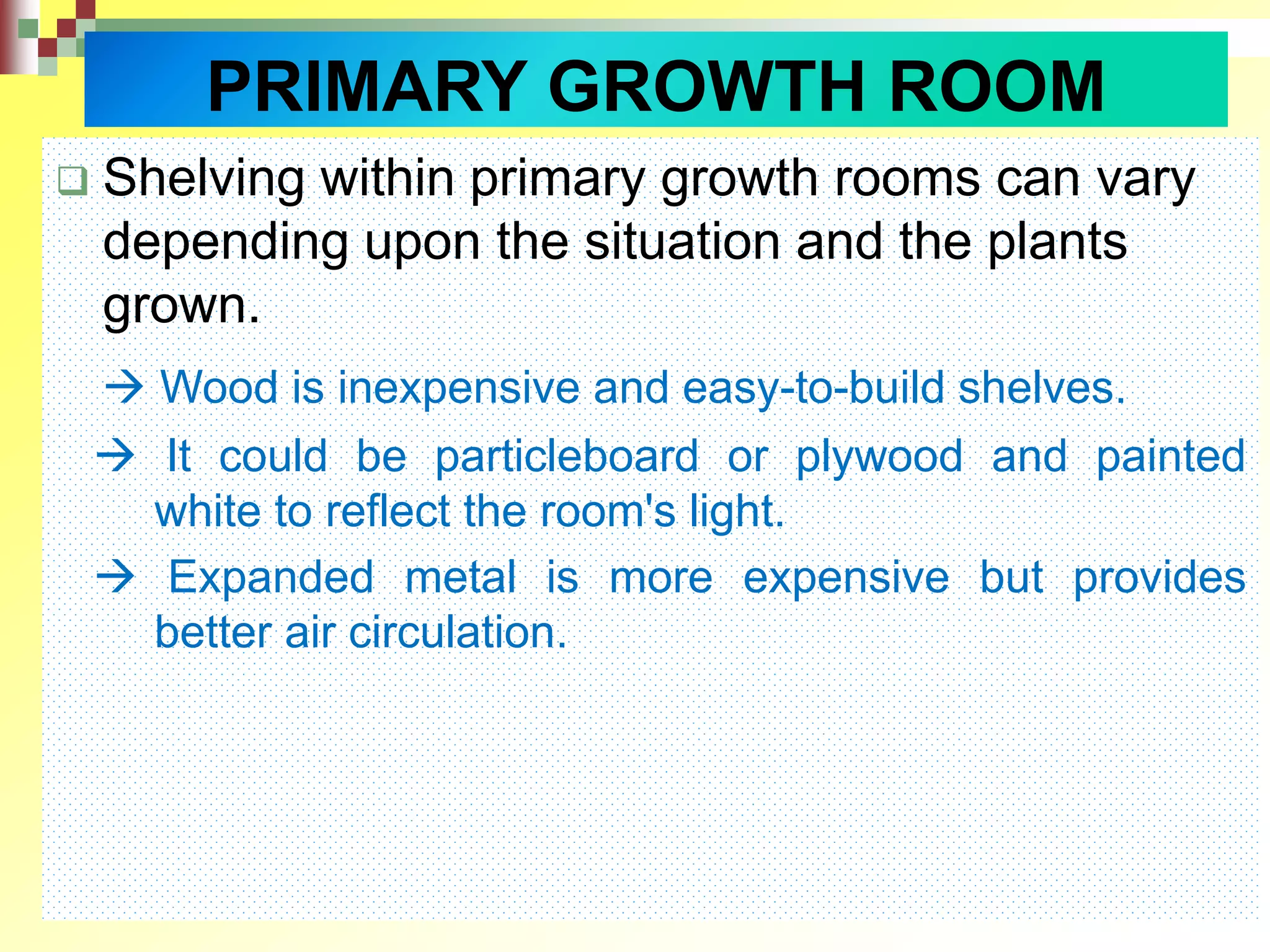 PRIMARY GROWTH ROOM
 Shelving within primary growth rooms can vary
depending upon the situation and the plants
grown.
 Wood is inexpensive and easy-to-build shelves.
 It could be particleboard or plywood and painted
white to reflect the room's light.
 Expanded metal is more expensive but provides
better air circulation.
 
