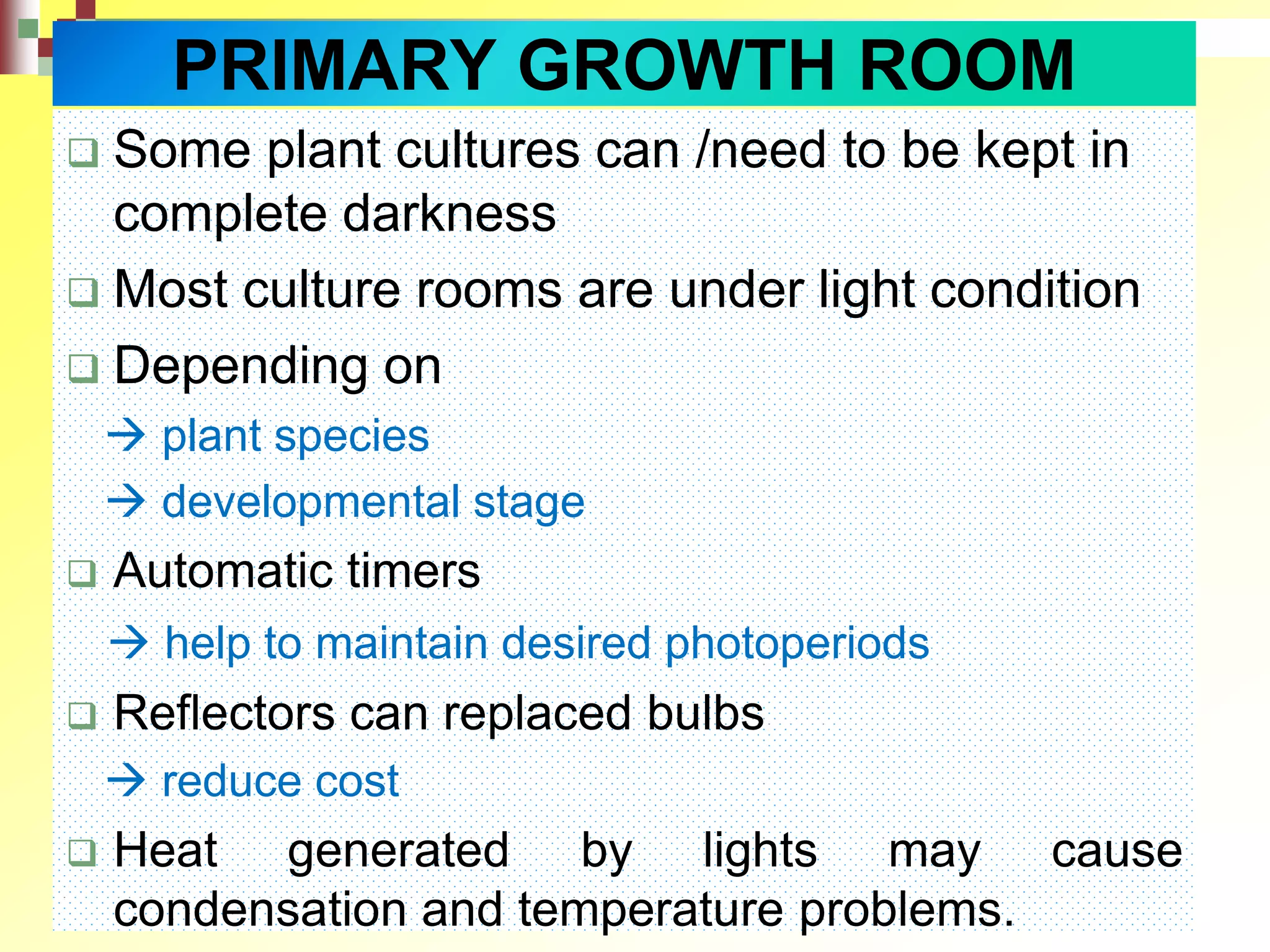  Some plant cultures can /need to be kept in
complete darkness
 Most culture rooms are under light condition
 Depending on
 plant species
 developmental stage
 Automatic timers
 help to maintain desired photoperiods
 Reflectors can replaced bulbs
 reduce cost
 Heat generated by lights may cause
condensation and temperature problems.
PRIMARY GROWTH ROOM
 