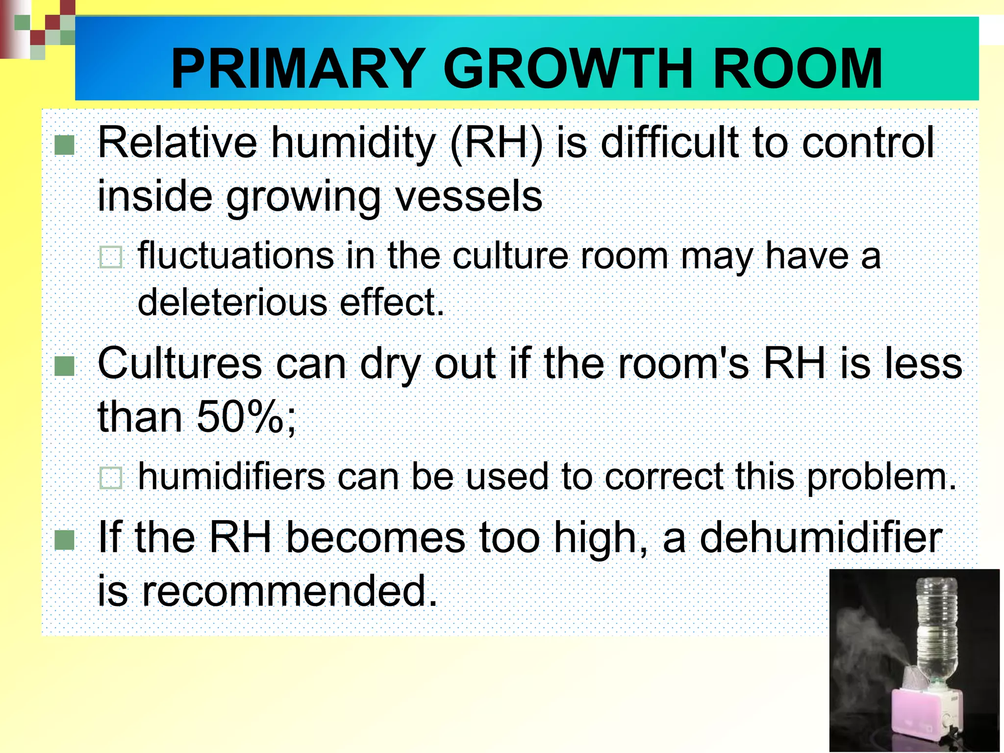  Relative humidity (RH) is difficult to control
inside growing vessels
 fluctuations in the culture room may have a
deleterious effect.
 Cultures can dry out if the room's RH is less
than 50%;
 humidifiers can be used to correct this problem.
 If the RH becomes too high, a dehumidifier
is recommended.
PRIMARY GROWTH ROOM
 