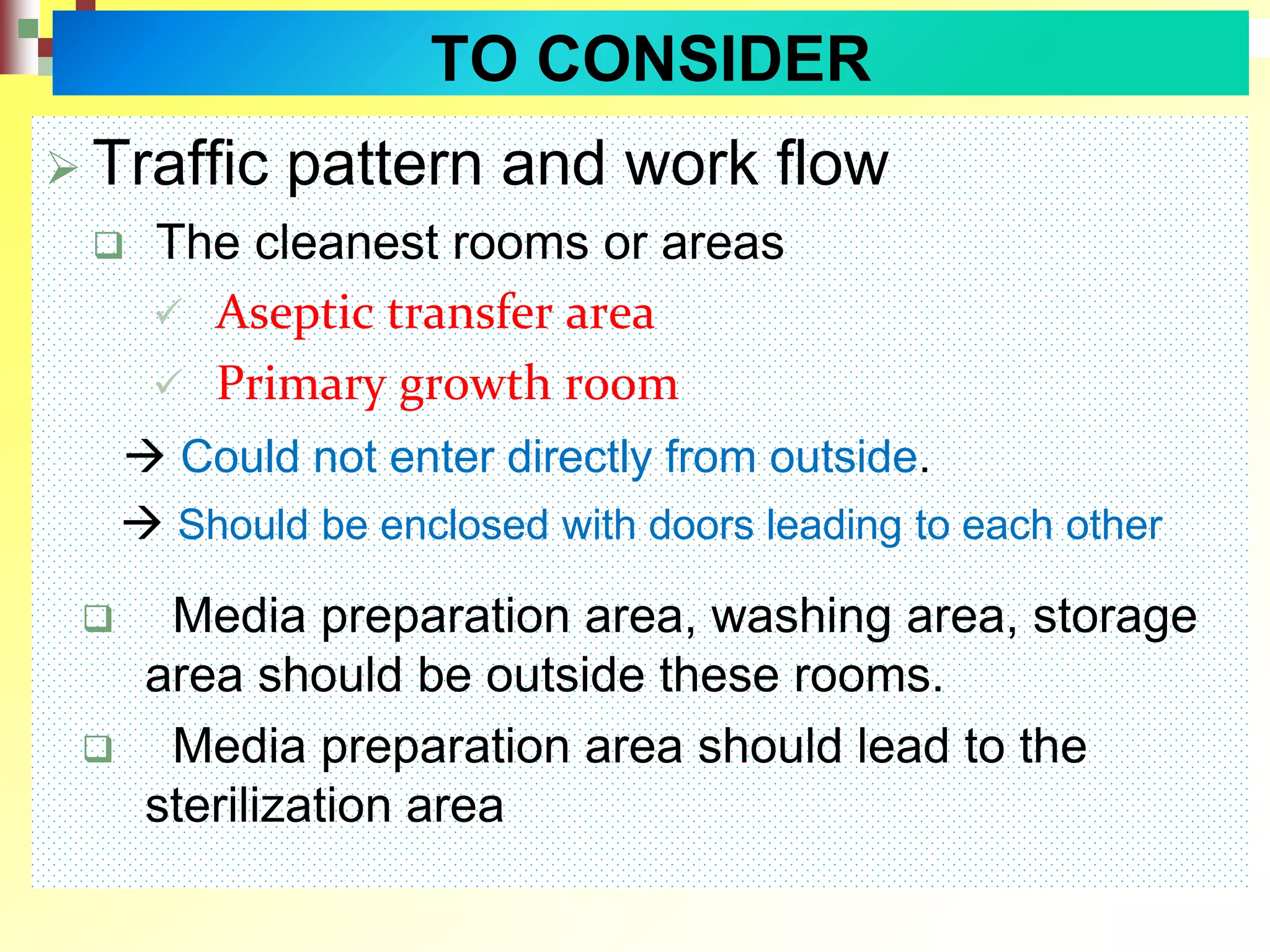  Traffic pattern and work flow
 The cleanest rooms or areas
 Aseptic transfer area
 Primary growth room
 Could not enter directly from outside.
 Should be enclosed with doors leading to each other
 Media preparation area, washing area, storage
area should be outside these rooms.
 Media preparation area should lead to the
sterilization area
TO CONSIDER
 