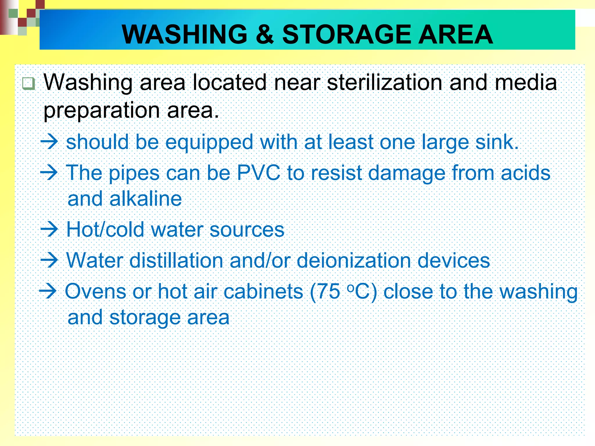  Washing area located near sterilization and media
preparation area.
 should be equipped with at least one large sink.
 The pipes can be PVC to resist damage from acids
and alkaline
 Hot/cold water sources
 Water distillation and/or deionization devices
 Ovens or hot air cabinets (75 oC) close to the washing
and storage area
WASHING & STORAGE AREA
 