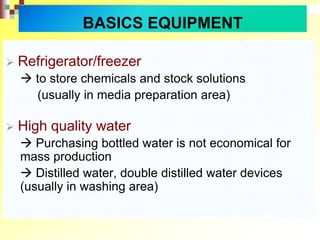BASICS EQUIPMENT
 Refrigerator/freezer
 to store chemicals and stock solutions
(usually in media preparation area)
 High quality water
 Purchasing bottled water is not economical for
mass production
 Distilled water, double distilled water devices
(usually in washing area)
 
