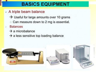  A triple beam balance
 Useful for large amounts over 10 grams
 Can measure down to 2 mg is essential.
 Balances
 a microbalance
 a less sensitive top loading balance
BASICS EQUIPMENT
 