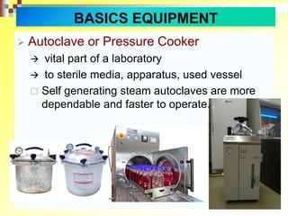  Autoclave or Pressure Cooker
 vital part of a laboratory
 to sterile media, apparatus, used vessel
 Self generating steam autoclaves are more
dependable and faster to operate.
BASICS EQUIPMENT
 