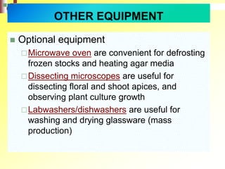  Optional equipment
Microwave oven are convenient for defrosting
frozen stocks and heating agar media
Dissecting microscopes are useful for
dissecting floral and shoot apices, and
observing plant culture growth
Labwashers/dishwashers are useful for
washing and drying glassware (mass
production)
OTHER EQUIPMENT
 