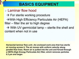  Laminar flow hood
 For sterile working procedure
With High Efficiency Particulate Air (HEPA)
filter – filter the air to high degree
 With UV germicidal lamp – sterile the shell and
content when not in use
Horizontal laminar flow unit---An enclosed work area that has sterile
air moving across it. The air moves with uniform velocity along
parallel flow lines. Room air is pulled into the unit and forced through
a HEPA (High Energy Particulate Air) filter, which removes particles
0.3 μm and larger.
BASICS EQUIPMENT
 