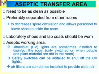  Need to be as clean as possible
 Preferably separated from other rooms
 to decreases spore circulation and allows personnel to
leave shoes outside the room.
 Laboratory shoes and lab coats should be worn
 Aseptic working area.
 Ultraviolet (UV) lights are sometimes installed to
disinfect the room (only switched on when people
and plant material are not in the room)
 Safety switches can be installed to shut off the UV
lights.
 air filters are sometimes installed to provide clean air
ASEPTIC TRANSFER AREA
 