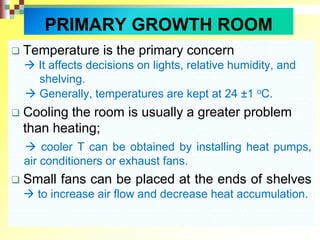  Temperature is the primary concern
 It affects decisions on lights, relative humidity, and
shelving.
 Generally, temperatures are kept at 24 ±1 oC.
 Cooling the room is usually a greater problem
than heating;
 cooler T can be obtained by installing heat pumps,
air conditioners or exhaust fans.
 Small fans can be placed at the ends of shelves
 to increase air flow and decrease heat accumulation.
PRIMARY GROWTH ROOM
 