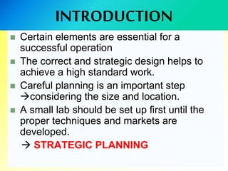 INTRODUCTION
 Certain elements are essential for a
successful operation
 The correct and strategic design helps to
achieve a high standard work.
 Careful planning is an important step
considering the size and location.
 A small lab should be set up first until the
proper techniques and markets are
developed.
 STRATEGIC PLANNING
 