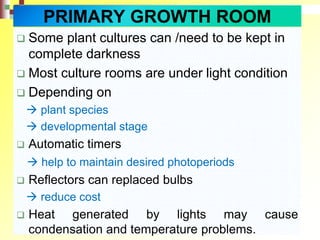  Some plant cultures can /need to be kept in
complete darkness
 Most culture rooms are under light condition
 Depending on
 plant species
 developmental stage
 Automatic timers
 help to maintain desired photoperiods
 Reflectors can replaced bulbs
 reduce cost
 Heat generated by lights may cause
condensation and temperature problems.
PRIMARY GROWTH ROOM
 