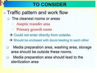  Traffic pattern and work flow
 The cleanest rooms or areas
 Aseptic transfer area
 Primary growth room
 Could not enter directly from outside.
 Should be enclosed with doors leading to each other
 Media preparation area, washing area, storage
area should be outside these rooms.
 Media preparation area should lead to the
sterilization area
TO CONSIDER
 