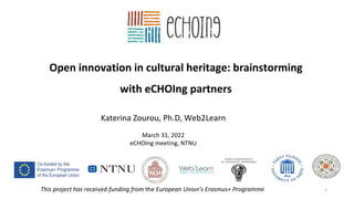 Open innovation in cultural heritage: brainstorming
with eCHOIng partners
1
Katerina Zourou, Ph.D, Web2Learn
March 31, 2022
eCHOIng meeting, NTNU
This project has received funding from the European Union’s Erasmus+ Programme
 