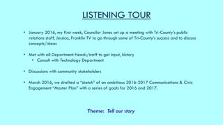 LISTENING TOUR
• January 2016, my first week, Councilor Jones set up a meeting with Tri-County’s public
relations staff, J...