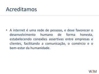 Acreditamos 
• A internet é uma rede de pessoas, e deve favorecer o 
desenvolvimento humano de forma honesta, 
estabelecendo conexões assertivas entre empresas e 
clientes, facilitando a comunicação, o comércio e o 
bem-estar da humanidade. 
 
