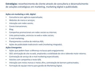 Estratégias: reconhecimento do cliente através de consultoria e desenvolvimento 
de soluções estratégicas em marketing, marketing digital e publicidade. 
Ações em marketing e mkt. digital: 
• Consultoria com agência especializada; 
• Websites de marca e serviços; 
• Interação com redes sociais; 
• Canais transacionais; 
• Blog; 
• Campanhas promocionais em redes sociais ou internas; 
• Links patrocinados, anúncios na web e redes sociais; 
• E-mail marketing; 
• Planejamento e análise de métricas ROI; 
• Ações de publicidade tradicional e web (marketing integrado). 
Ações Emergentes 
• Ações que podem fazer a diferença na busca pelo engajamento: 
• SEO: otimização de site na web, ampliando a visibilidade do site e obtendo maior retorno; 
• Contratação de serviço de e-mail marketing especializado; 
• Hotsites com campanhas e teste A/B; 
• Interação com meios marcas e meios afins, contratação de banners patrocinados; 
• Formação de equipe interna para gestão de Marketing Digital. 
 