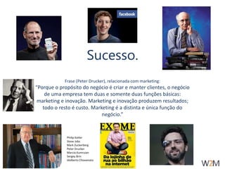 Sucesso. 
Frase (Peter Drucker), relacionada com marketing: 
“Porque o propósito do negócio é criar e manter clientes, o negócio 
de uma empresa tem duas e somente duas funções básicas: 
marketing e inovação. Marketing e inovação produzem resultados; 
todo o resto é custo. Marketing é a distinta e única função do 
negócio.” 
Philip Kotler 
Steve Jobs 
Mark Zuckerberg 
Peter Drucker 
Marcio Kumruian 
Sergey Brin 
Idalberto Chiavenato 
 