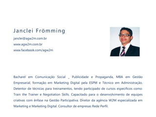 Janc lei F römming 
janclei@agw2m.com.br 
www.agw2m.com.br 
www.facebook.com/agw2m 
Bacharel em Comunicação Social _ Publicidade e Propaganda, MBA em Gestão 
Empresarial, formação em Marketing Digital pela ESPM e Técnico em Administração. 
Detentor de técnicas para treinamentos, tendo participado de cursos específicos como: 
Train the Trainer e Negotiation Skills. Capacitado para o desenvolvimento de equipes 
criativas com ênfase na Gestão Participativa. Diretor da agência W2M especializada em 
Marketing e Marketing Digital. Consultor de empresas Rede Perfil. 
 