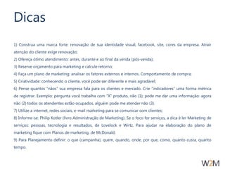 Dicas 
1) Construa uma marca forte: renovação de sua identidade visual, facebook, site, cores da empresa. Atrair 
atenção do cliente exige renovação; 
2) Ofereça ótimo atendimento: antes, durante e ao final da venda (pós-venda); 
3) Reserve orçamento para marketing e calcule retorno; 
4) Faça um plano de marketing: analisar os fatores externos e internos. Comportamento de compra; 
5) Criatividade: conhecendo o cliente, você pode ser diferente e mais agradável; 
6) Pense quantos “nãos” sua empresa fala para os clientes e mercado. Crie “indicadores” uma forma métrica 
de registrar. Exemplo: pergunta você trabalha com “X” produto, não (1); pode me dar uma informação: agora 
não (2) todos os atendentes estão ocupados, alguém pode me atender não (3). 
7) Utilize a internet, redes sociais, e-mail marketing para se comunicar com clientes; 
8) Informe-se: Philip Kotler (livro Administração de Marketing). Se o foco for serviços, a dica é ler Marketing de 
serviços: pessoas, tecnologia e resultados, de Lovelock e Wirtz. Para ajudar na elaboração do plano de 
marketing fique com Planos de marketing, de McDonald; 
9) Para Planejamento definir: o que (campanha), quem, quando, onde, por que, como, quanto custa, quanto 
tempo. 
