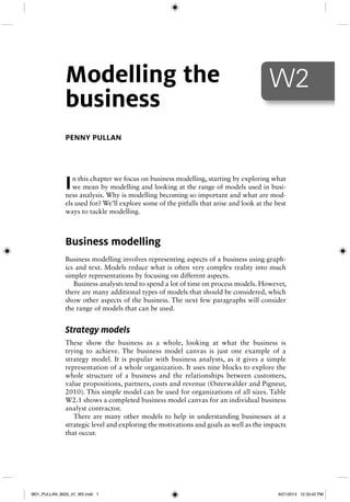 In this chapter we focus on business modelling, starting by exploring what
we mean by modelling and looking at the range of models used in busi-
ness analysis. Why is modelling becoming so important and what are mod-
els used for? We’ll explore some of the pitfalls that arise and look at the best
ways to tackle modelling.
Business modelling
Business modelling involves representing aspects of a business using graph-
ics and text. Models reduce what is often very complex reality into much
simpler representations by focusing on different aspects.
Business analysts tend to spend a lot of time on process models. However,
there are many additional types of models that should be considered, which
show other aspects of the business. The next few paragraphs will consider
the range of models that can be used.
Strategy models
These show the business as a whole, looking at what the business is
trying to achieve. The business model canvas is just one example of a
strategy model. It is popular with business analysts, as it gives a simple
representation of a whole organization. It uses nine blocks to explore the
whole structure of a business and the relationships between customers,
value propositions, partners, costs and revenue (Osterwalder and Pigneur,
2010). This simple model can be used for organizations of all sizes. Table
W2.1 shows a completed business model canvas for an individual business
analyst contractor.
There are many other models to help in understanding businesses at a
strategic level and exploring the motivations and goals as well as the impacts
that occur.
W2Modelling the
business
PENNY PULLAN
M01_PULLAN_8620_01_W2.indd 1M01_PULLAN_8620_01_W2.indd 1 8/21/2013 12:33:42 PM8/21/2013 12:33:42 PM
 