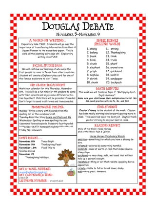 DOUGLAS DEBATE
                                   NOVEMBER 5-NOVEMBER 9
         A Word on Writing…                                               Horse Heroes
  Expository take TWO: Students will go over the                        Spelling Words
importance of transferring information from their 4
                                                                 1. among           11. strong
  Square Planner to the expository paper. This is
   were all the planning work pays off. Expository               2. belong          12. Thanksgiving
                  writing is so FUN!!                            3. blank           13. think
                                                                 4. blink           14. trunk
                                                                 5. chunk           15. wharf
             Social Studies Saga
                                                                 6. elephant        16. snowstorm
   We will continue our learning of who were the
first people to come to Texas from other countries.              7. graph           17. quicksand
Student will create a Explorer play card for one of              8. nephew          18. landfill
the famous explorers to visit Texas.                             9. shrink          19. sandpaper
                                                                 10. skunk          20. backpack
          4th Grade Texas Night
Mark your calendar for this Thursday, November                          Math Minutes
8th. This will be a fun time for 4th graders to come This week we will finish up Topic 7, “Multiplying by 2-
with their parents and enjoy some different activi-                        Digit Numbers”.
ties together!! Child Care will be provided if needed. Make sure your child knows their multiplication facts!! We
Don’t forget to send in all forms and items needed.           ALL need practice with 6s,7s, 8s, and 12s!


           Homework Helper                                                Star Student
Monday-Write a story with 5 words from the               Clayton Chaney is the student of the week. Clayton
spelling list or the vocabulary list.                    has been really working hard on participating more in
Tuesday-Read the Story Lewis and Clark and Me           class. This week has been the best yet. Clayton thank
Wednesday-Spelling on www.spellingcity.com                     you for striving to do your best in class.
Username: lorenaleopards Password:fourthgrade6
****expect MATH homework nightly************                            Reading Report
                                                        Story of the Week: Horse Heroes
Friday No Homework
                                                        Skill of the Week: Fact & Opinion

                                                                    Horse Heroes Vocabulary Words
DON’T FORGET……
                                                        ambition—something for which you have a strong de-
November 8th       Texas Night
                                                        sire.
November 9th       Thanksgiving Feast
                                                        infested—covered by something harmful.
November 13th      Field Trip to
                                                        landslide—mass of earth or rock that slides down a
Science Circus
                                                        steep slope.
November 21
                                                        quicksand—a very deep, soft, wet sand that will not
     Thanksgiving Holidays
                                                        hold up a person’s weight.
                                                        resistance—thing or act that resists; opposing force;
                                                        opposition.
My E-mail address :                                     rickety—liable to fall or break down; shaky.
raygandouglas@lorenaisd.net                             vast—very great; immense.
My Conference Time :
2:00-3:05
LES Phone Number : 254-857-4613
 